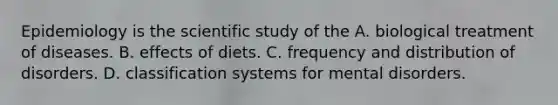 Epidemiology is the scientific study of the A. biological treatment of diseases. B. effects of diets. C. frequency and distribution of disorders. D. classification systems for mental disorders.