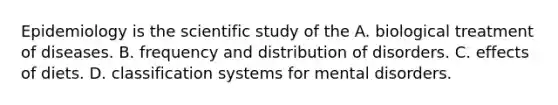 Epidemiology is the scientific study of the A. biological treatment of diseases. B. frequency and distribution of disorders. C. effects of diets. D. classification systems for mental disorders.