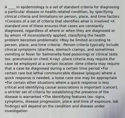 A ____ in epidemiology is a set of standard criteria for diagnosing a particular disease or health-related condition, by specifying clinical criteria and limitations on person, place, and time factors •Consists of a set of criteria that identifies what is involved •A standard one of these ensures that cases are constantly diagnosed, regardless of where or when they are diagnosed or by whom •If inconsistently applied, classifying the health problem becomes problematic •May be limited according to person, place, and time criteria: -Person criteria typically include clinical symptoms (diarrhea, stomach cramps, and sometimes vomiting or fever for Salmonella food poisoning) or clinical tests (ex: pneumonia on chest X-ray) -place criteria may require the case be employed at a certain location -time criteria may require that a case be diagnosed during a certain time period •For certain rare but lethal communicable disease (plague) where a quick response is needed, a loose case one may be appropriate •For certain other situations where a quick response is less critical and identifying causal associations is important (cancer), a stricter set of criteria for establishing the presence of the disease is warranted •The identifying features (ex: signs, symptoms, disease progression, place and time of exposure, lab findings) will depend on the condition and disease under investigation