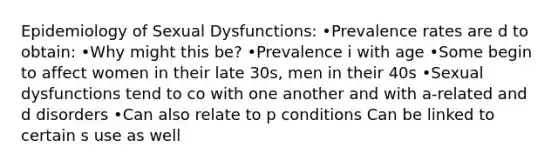 Epidemiology of Sexual Dysfunctions: •Prevalence rates are d to obtain: •Why might this be? •Prevalence i with age •Some begin to affect women in their late 30s, men in their 40s •Sexual dysfunctions tend to co with one another and with a-related and d disorders •Can also relate to p conditions Can be linked to certain s use as well