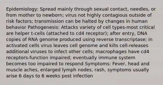 Epidemiology: Spread mainly through sexual contact, needles, or from mother to newborn; virus not highly contagious outside of risk factors; transmission can be halted by changes in human behavior Pathogenesis: Attacks variety of cell types-most critical are helper t-cells (attached to cd4 receptor); after entry, DNA copies of RNA genome produced using reverse transcriptase; in activated cells virus leaves cell genome and kills cell-releases additional viruses to infect other cells; macrophages have cd4 receptors-function impaired; eventually immune system becomes too impaired to respond Symptoms: Fever, head and muscle aches, enlarged lymph nodes, rash, symptoms usually arise 6 days to 6 weeks post infection