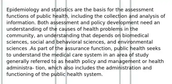 Epidemiology and statistics are the basis for the assessment functions of public health, including the collection and analysis of information. Both assessment and policy development need an understanding of the causes of health problems in the community, an understanding that depends on biomedical sciences, social and behavioral sciences, and environmental sciences .As part of the assurance function, public health seeks to understand the medical care system in an area of study generally referred to as health policy and management or health administra- tion, which also includes the administration and functioning of the public health system.