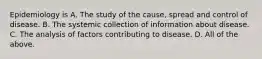 Epidemiology is A. The study of the cause, spread and control of disease. B. The systemic collection of information about disease. C. The analysis of factors contributing to disease. D. All of the above.