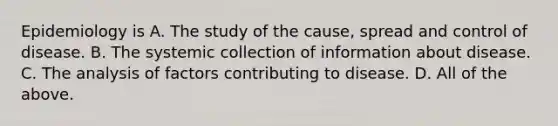 Epidemiology is A. The study of the cause, spread and control of disease. B. The systemic collection of information about disease. C. The analysis of factors contributing to disease. D. All of the above.