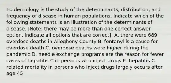 Epidemiology is the study of the determinants, distribution, and frequency of disease in human populations. Indicate which of the following statements is an illustration of the determinants of disease. [Note: there may be more than one correct answer option. Indicate all options that are correct]. A. there were 689 overdose deaths in Allegheny County B. fentanyl is a cause for overdose death C. overdose deaths were higher during the pandemic D. needle exchange programs are the reason for fewer cases of hepatitis C in persons who inject drugs E. hepatitis C related mortality in persons who inject drugs largely occurs after age 45