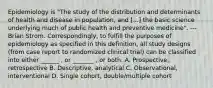 Epidemiology is "The study of the distribution and determinants of health and disease in population, and [...] the basic science underlying much of public health and preventive medicine". --- Brian Strom. Correspondingly, to fulfill the purposes of epidemiology as specified in this definition, all study designs (from case report to randomized clinical trial) can be classified into either ______ , or _______ , or both. A. Prospective, retrospective B. Descriptive, analytical C. Observational, interventional D. Single cohort, double/multiple cohort