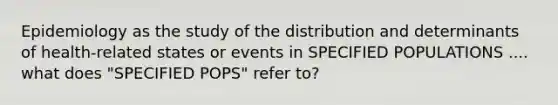 Epidemiology as the study of the distribution and determinants of health-related states or events in SPECIFIED POPULATIONS .... what does "SPECIFIED POPS" refer to?