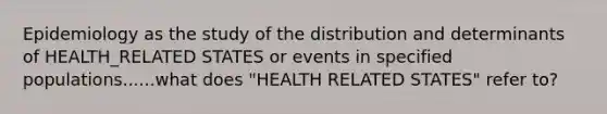 Epidemiology as the study of the distribution and determinants of HEALTH_RELATED STATES or events in specified populations......what does "HEALTH RELATED STATES" refer to?