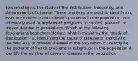 Epidemiology is the study of the distribution, frequency, and determinants of disease. These practices are used to identify and evaluate evidence about health problems in the population, and ultimately used to implement programs to control, prevent, or reduce disease in populations. Which of the following descriptions best characterizes what is meant by the "study of distribution"? a. identifying the cause of disease b. identifying the best way to prevent disease in the population c. identifying the patterns of health problems in subgroups in the population d. identify the number of cases of disease in the population