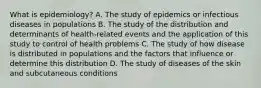 What is epidemiology? A. The study of epidemics or infectious diseases in populations B. The study of the distribution and determinants of health-related events and the application of this study to control of health problems C. The study of how disease is distributed in populations and the factors that influence or determine this distribution D. The study of diseases of the skin and subcutaneous conditions