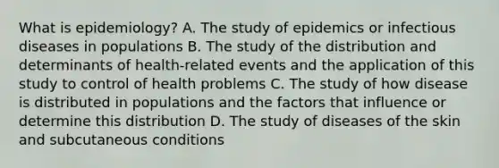 What is epidemiology? A. The study of epidemics or infectious diseases in populations B. The study of the distribution and determinants of health-related events and the application of this study to control of health problems C. The study of how disease is distributed in populations and the factors that influence or determine this distribution D. The study of diseases of the skin and subcutaneous conditions