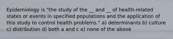 Epidemiology is "the study of the __ and __ of health-related states or events in specified populations and the application of this study to control health problems." a) determinants b) culture c) distribution d) both a and c e) none of the above