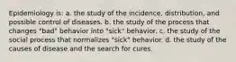 Epidemiology is: a. the study of the incidence, distribution, and possible control of diseases. b. the study of the process that changes "bad" behavior into "sick" behavior. c. the study of the social process that normalizes "sick" behavior. d. the study of the causes of disease and the search for cures.