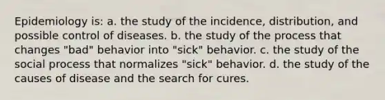 Epidemiology is: a. the study of the incidence, distribution, and possible control of diseases. b. the study of the process that changes "bad" behavior into "sick" behavior. c. the study of the social process that normalizes "sick" behavior. d. the study of the causes of disease and the search for cures.