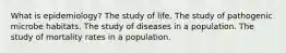 What is epidemiology? The study of life. The study of pathogenic microbe habitats. The study of diseases in a population. The study of mortality rates in a population.