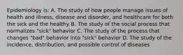 Epidemiology is: A. The study of how people manage issues of health and illness, disease and disorder, and healthcare for both the sick and the healthy B. The study of the social process that normalizes "sick" behavior C. The study of the process that changes "bad" behavior into "sick" behavior D. The study of the incidence, distribution, and possible control of diseases