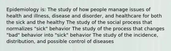 Epidemiology is: The study of how people manage issues of health and illness, disease and disorder, and healthcare for both the sick and the healthy The study of the social process that normalizes "sick" behavior The study of the process that changes "bad" behavior into "sick" behavior The study of the incidence, distribution, and possible control of diseases