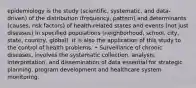 epidemiology is the study (scientific, systematic, and data-driven) of the distribution (frequency, pattern) and determinants (causes, risk factors) of health-related states and events (not just diseases) in specified populations (neighborhood, school, city, state, country, global). It is also the application of this study to the control of health problems. • Surveillance of chronic diseases, involves the systematic collection, analysis, interpretation, and dissemination of data essential for strategic planning, program development and healthcare system monitoring.