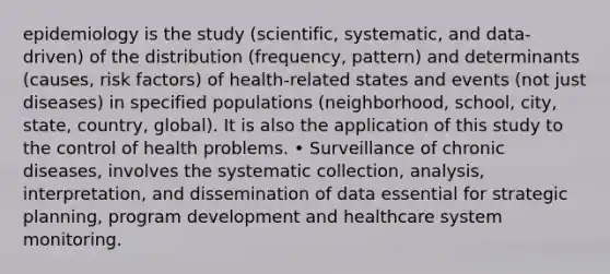 epidemiology is the study (scientific, systematic, and data-driven) of the distribution (frequency, pattern) and determinants (causes, risk factors) of health-related states and events (not just diseases) in specified populations (neighborhood, school, city, state, country, global). It is also the application of this study to the control of health problems. • Surveillance of chronic diseases, involves the systematic collection, analysis, interpretation, and dissemination of data essential for strategic planning, program development and healthcare system monitoring.