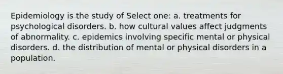 Epidemiology is the study of Select one: a. treatments for psychological disorders. b. how cultural values affect judgments of abnormality. c. epidemics involving specific mental or physical disorders. d. the distribution of mental or physical disorders in a population.