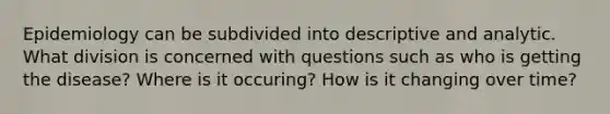 Epidemiology can be subdivided into descriptive and analytic. What division is concerned with questions such as who is getting the disease? Where is it occuring? How is it changing over time?