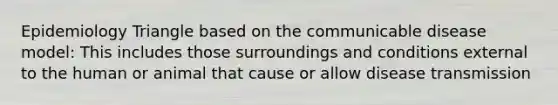 Epidemiology Triangle based on the communicable disease model: This includes those surroundings and conditions external to the human or animal that cause or allow disease transmission