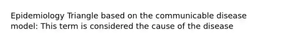 Epidemiology Triangle based on the communicable disease model: This term is considered the cause of the disease