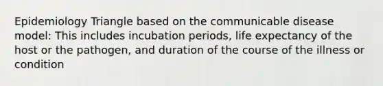 Epidemiology Triangle based on the communicable disease model: This includes incubation periods, life expectancy of the host or the pathogen, and duration of the course of the illness or condition