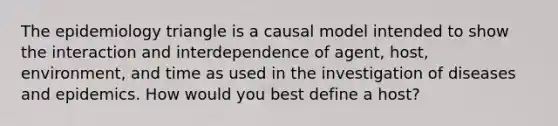 The epidemiology triangle is a causal model intended to show the interaction and interdependence of agent, host, environment, and time as used in the investigation of diseases and epidemics. How would you best define a host?