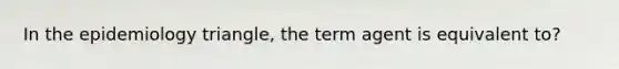 In the epidemiology triangle, the term agent is equivalent to?