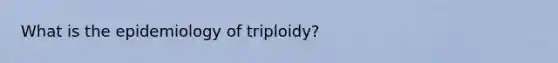 What is the epidemiology of triploidy?