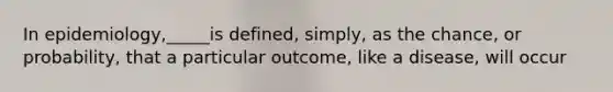 In epidemiology,_____is defined, simply, as the chance, or probability, that a particular outcome, like a disease, will occur