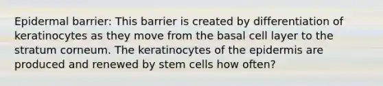 Epidermal barrier: This barrier is created by differentiation of keratinocytes as they move from the basal cell layer to the stratum corneum. The keratinocytes of the epidermis are produced and renewed by stem cells how often?