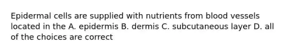 Epidermal cells are supplied with nutrients from blood vessels located in the A. epidermis B. dermis C. subcutaneous layer D. all of the choices are correct