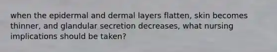 when the epidermal and dermal layers flatten, skin becomes thinner, and glandular secretion decreases, what nursing implications should be taken?