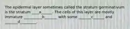 The epidermal layer sometimes called the stratum germinativum is the stratum ____a______. The cells of this layer are mostly immature __________b_______ with some _______c______ and _______d_________.