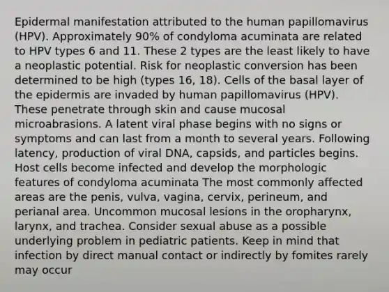 Epidermal manifestation attributed to the human papillomavirus (HPV). Approximately 90% of condyloma acuminata are related to HPV types 6 and 11. These 2 types are the least likely to have a neoplastic potential. Risk for neoplastic conversion has been determined to be high (types 16, 18). Cells of the basal layer of the epidermis are invaded by human papillomavirus (HPV). These penetrate through skin and cause mucosal microabrasions. A latent viral phase begins with no signs or symptoms and can last from a month to several years. Following latency, production of viral DNA, capsids, and particles begins. Host cells become infected and develop the morphologic features of condyloma acuminata The most commonly affected areas are the penis, vulva, vagina, cervix, perineum, and perianal area. Uncommon mucosal lesions in the oropharynx, larynx, and trachea. Consider sexual abuse as a possible underlying problem in pediatric patients. Keep in mind that infection by direct manual contact or indirectly by fomites rarely may occur