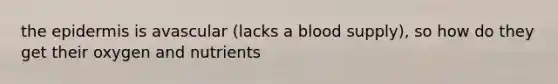 the epidermis is avascular (lacks a blood supply), so how do they get their oxygen and nutrients