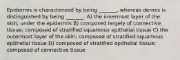 Epidermis is characterized by being _______, whereas dermis is distinguished by being _______. A) the innermost layer of the skin; under the epidermis B) composed largely of connective tissue; composed of stratified squamous epithelial tissue C) the outermost layer of the skin; composed of stratified squamous epithelial tissue D) composed of stratified epithelial tissue; composed of connective tissue