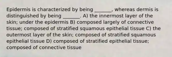 Epidermis is characterized by being _______, whereas dermis is distinguished by being _______. A) the innermost layer of the skin; under the epidermis B) composed largely of connective tissue; composed of stratified squamous epithelial tissue C) the outermost layer of the skin; composed of stratified squamous epithelial tissue D) composed of stratified epithelial tissue; composed of connective tissue