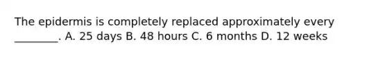 The epidermis is completely replaced approximately every​ ________. A. 25 days B. 48 hours C. 6 months D. 12 weeks