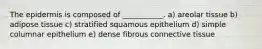 The epidermis is composed of ___________. a) areolar tissue b) adipose tissue c) stratified squamous epithelium d) simple columnar epithelium e) dense fibrous connective tissue
