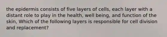 the epidermis consists of five layers of cells, each layer with a distant role to play in the health, well being, and function of the skin, Which of the following layers is responsible for cell division and replacement?