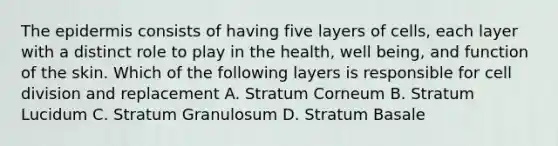 The epidermis consists of having five layers of cells, each layer with a distinct role to play in the health, well being, and function of the skin. Which of the following layers is responsible for cell division and replacement A. Stratum Corneum B. Stratum Lucidum C. Stratum Granulosum D. Stratum Basale