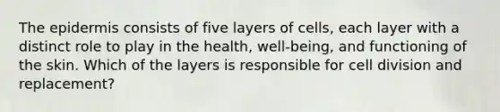 <a href='https://www.questionai.com/knowledge/kBFgQMpq6s-the-epidermis' class='anchor-knowledge'>the epidermis</a> consists of five layers of cells, each layer with a distinct role to play in the health, well-being, and functioning of the skin. Which of the layers is responsible for <a href='https://www.questionai.com/knowledge/kjHVAH8Me4-cell-division' class='anchor-knowledge'>cell division</a> and replacement?