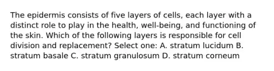 The epidermis consists of five layers of cells, each layer with a distinct role to play in the health, well-being, and functioning of the skin. Which of the following layers is responsible for cell division and replacement? Select one: A. stratum lucidum B. stratum basale C. stratum granulosum D. stratum corneum