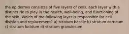 the epidermis consistss of five layers of cells, each layer with a distinct rle to play in the health, well-being, and functioning of the skin. Which of the following layer is responsible for cell division and replacement? a) stratum basale b) stratum corneum c) stratum lucidum d) stratum granulosum