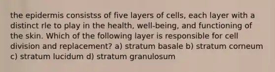 the epidermis consistss of five layers of cells, each layer with a distinct rle to play in the health, well-being, and functioning of the skin. Which of the following layer is responsible for cell division and replacement? a) stratum basale b) stratum corneum c) stratum lucidum d) stratum granulosum