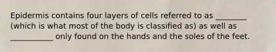 Epidermis contains four layers of cells referred to as ________ (which is what most of the body is classified as) as well as ___________ only found on the hands and the soles of the feet.