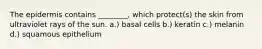 The epidermis contains ________, which protect(s) the skin from ultraviolet rays of the sun. a.) basal cells b.) keratin c.) melanin d.) squamous epithelium